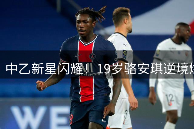 中乙新星闪耀！19岁骆安琪逆境爆发 单赛季造9球引关注