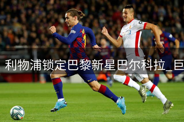 利物浦锁定巴黎新星巴尔科拉 巨额转会谈判面临多重阻碍