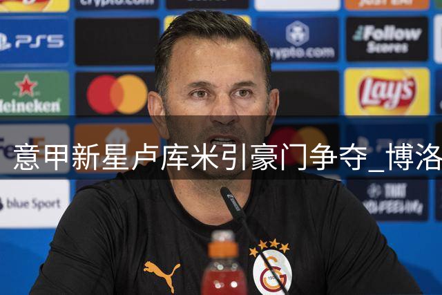 意甲新星卢库米引豪门争夺 博洛尼亚CEO松口放人条件曝光