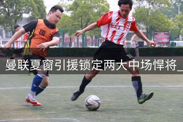 曼联夏窗引援锁定两大中场悍将 拉什福德与高层矛盾恐难调和