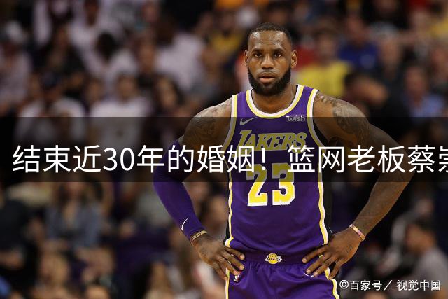 结束近30年的婚姻！篮网老板蔡崇信与妻子吴明华分手