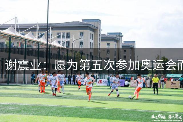 谢震业：愿为第五次参加奥运会而努力