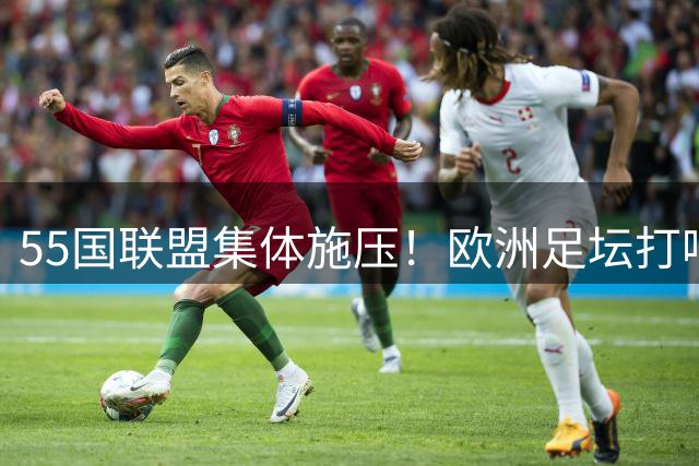 55国联盟集体施压！欧洲足坛打响世界杯商业保卫战